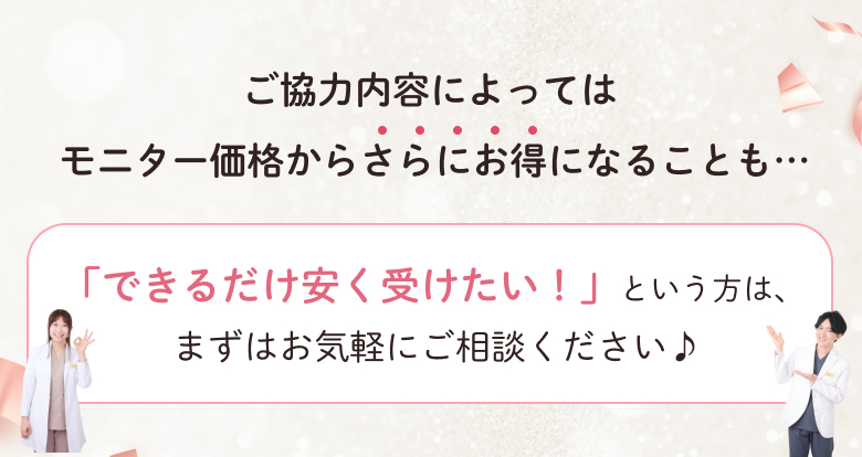 ご協力内容によってはモニター価格からさらにお得になることも…「できるだけ安く受けたい！」という方は、まずはお気軽にご相談ください♪